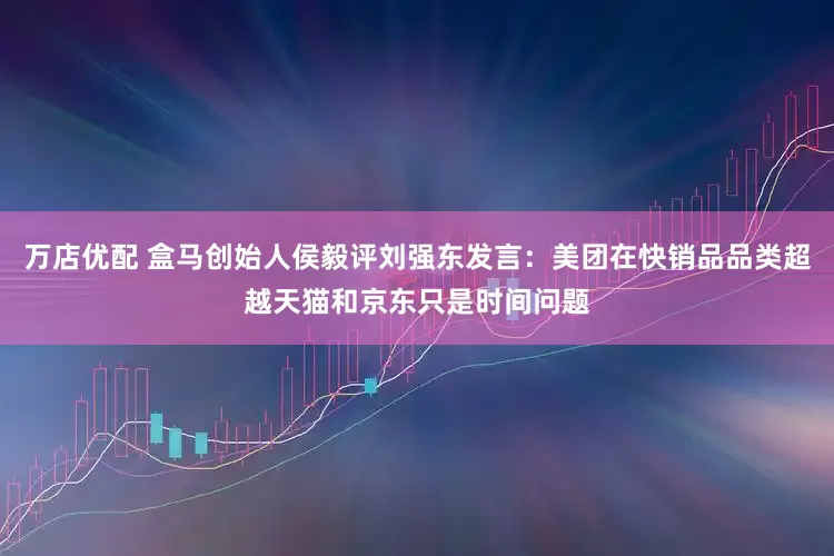 万店优配 盒马创始人侯毅评刘强东发言：美团在快销品品类超越天猫和京东只是时间问题