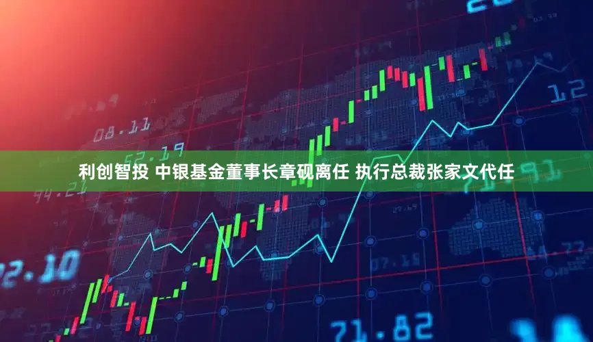 利创智投 中银基金董事长章砚离任 执行总裁张家文代任