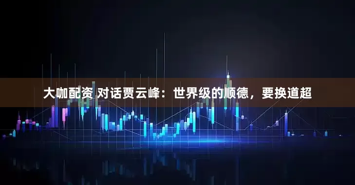 大咖配资 对话贾云峰：世界级的顺德，要换道超