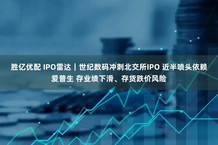 胜亿优配 IPO雷达｜世纪数码冲刺北交所IPO 近半喷头依赖爱普生 存业绩下滑、存货跌价风险