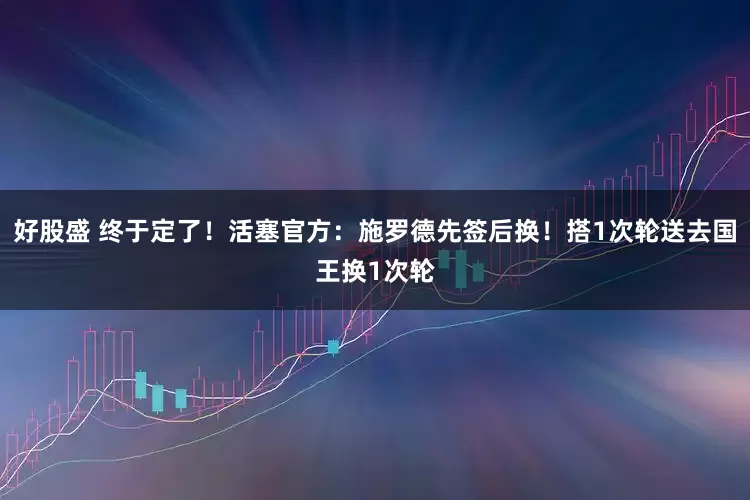 好股盛 终于定了！活塞官方：施罗德先签后换！搭1次轮送去国王换1次轮