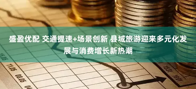 盛盈优配 交通提速+场景创新 县域旅游迎来多元化发展与消费增长新热潮