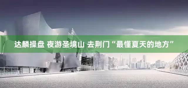 达麟操盘 夜游圣境山 去荆门“最懂夏天的地方”