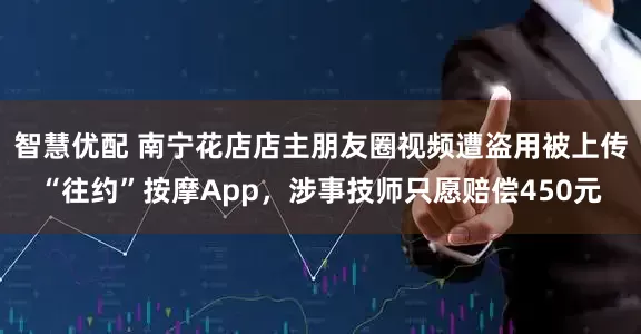 智慧优配 南宁花店店主朋友圈视频遭盗用被上传“往约”按摩App，涉事技师只愿赔偿450元