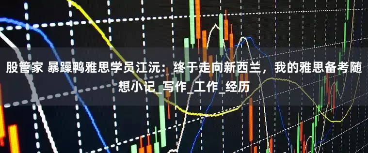 股管家 暴躁鸭雅思学员江沅：终于走向新西兰，我的雅思备考随想小记_写作_工作_经历