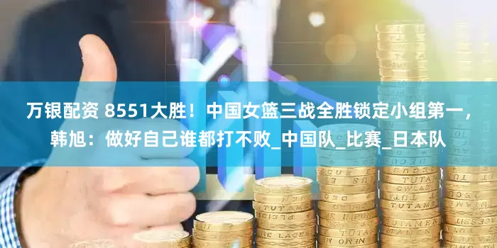 万银配资 8551大胜！中国女篮三战全胜锁定小组第一，韩旭：做好自己谁都打不败_中国队_比赛_日本队