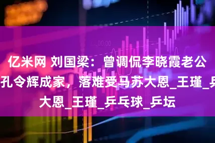 亿米网 刘国梁：曾调侃李晓霞老公尴尬史，劝孔令辉成家，落难受马苏大恩_王瑾_乒乓球_乒坛