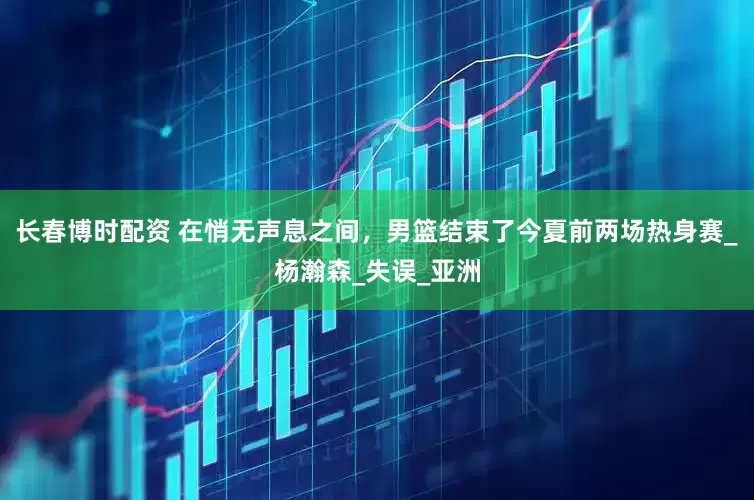 长春博时配资 在悄无声息之间，男篮结束了今夏前两场热身赛_杨瀚森_失误_亚洲