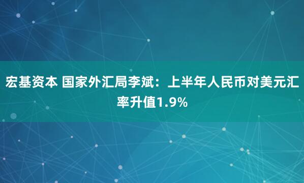 宏基资本 国家外汇局李斌：上半年人民币对美元汇率升值1.9%
