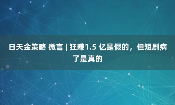 日天金策略 微言 | 狂赚1.5 亿是假的，但短剧病了是真的