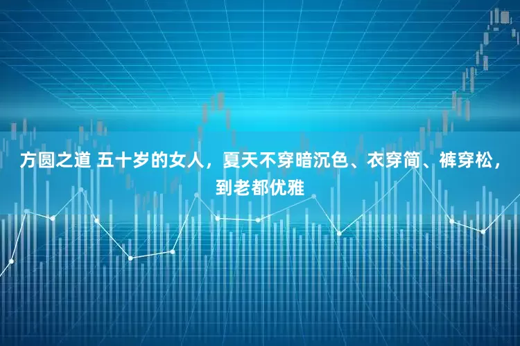 方圆之道 五十岁的女人，夏天不穿暗沉色、衣穿简、裤穿松，到老都优雅