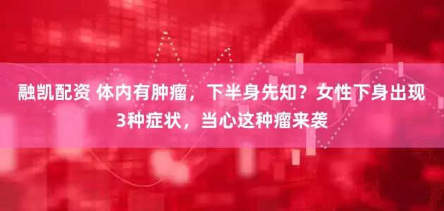融凯配资 体内有肿瘤，下半身先知？女性下身出现3种症状，当心这种瘤来袭