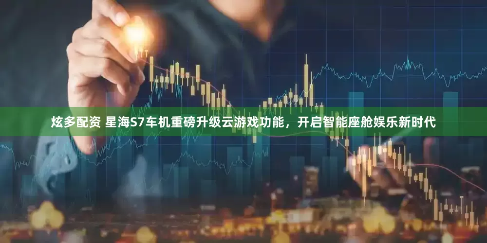 炫多配资 星海S7车机重磅升级云游戏功能，开启智能座舱娱乐新时代