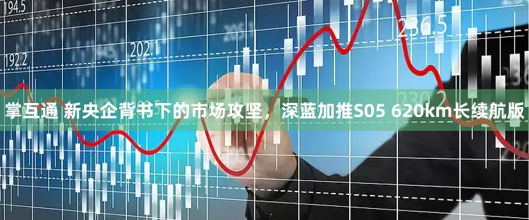 掌互通 新央企背书下的市场攻坚，深蓝加推S05 620km长续航版