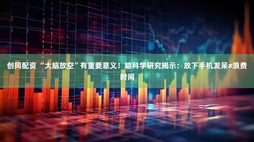 创同配资 “大脑放空”有重要意义！脑科学研究揭示：放下手机发呆≠浪费时间