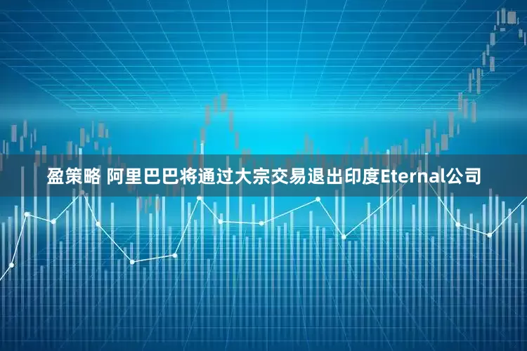 盈策略 阿里巴巴将通过大宗交易退出印度Eternal公司