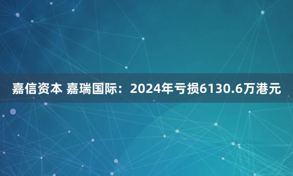 嘉信资本 嘉瑞国际：2024年亏损6130.6万港元