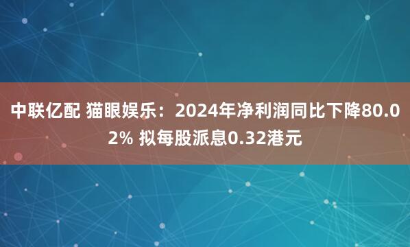中联亿配 猫眼娱乐：2024年净利润同比下降80.02% 拟每股派息0.32港元