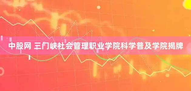 中股网 三门峡社会管理职业学院科学普及学院揭牌
