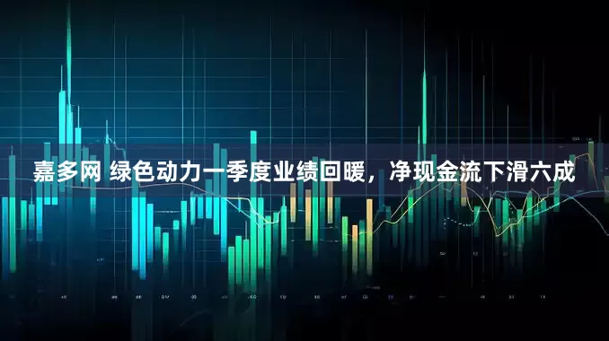嘉多网 绿色动力一季度业绩回暖，净现金流下滑六成