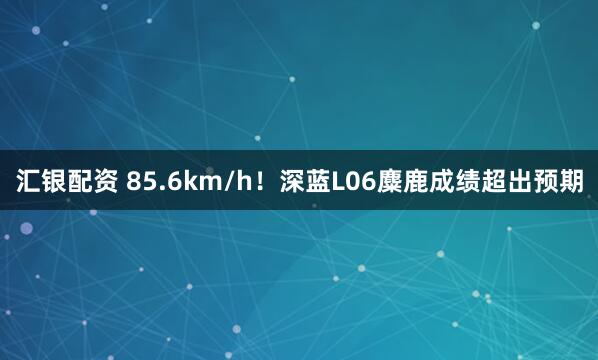 汇银配资 85.6km/h！深蓝L06麋鹿成绩超出预期