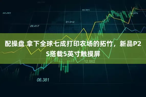 配操盘 拿下全球七成打印农场的拓竹，新品P2S搭载5英寸触摸屏