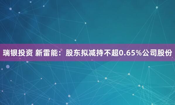 瑞银投资 新雷能：股东拟减持不超0.65%公司股份