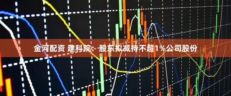 金河配资 建科院：股东拟减持不超1%公司股份