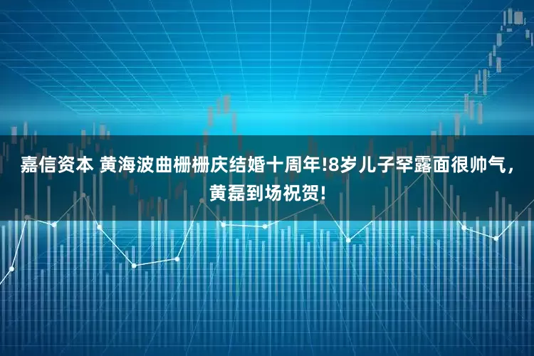嘉信资本 黄海波曲栅栅庆结婚十周年!8岁儿子罕露面很帅气，黄磊到场祝贺!