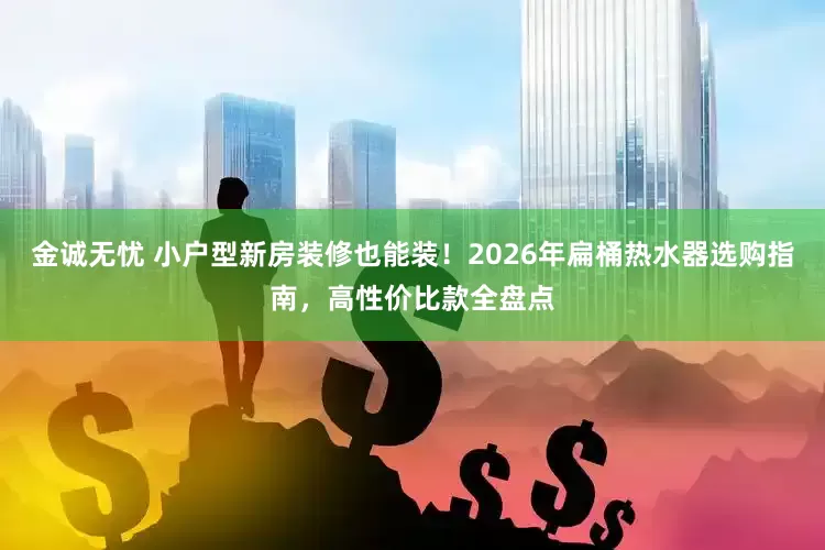 金诚无忧 小户型新房装修也能装！2026年扁桶热水器选购指南，高性价比款全盘点