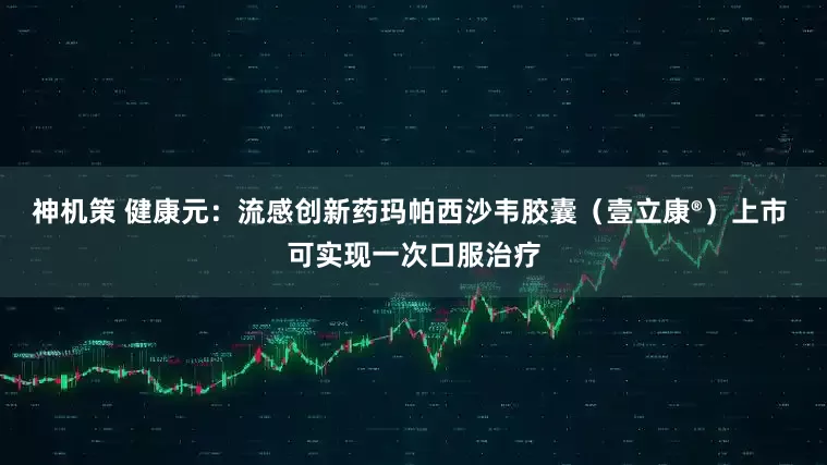 神机策 健康元：流感创新药玛帕西沙韦胶囊（壹立康®）上市 可实现一次口服治疗