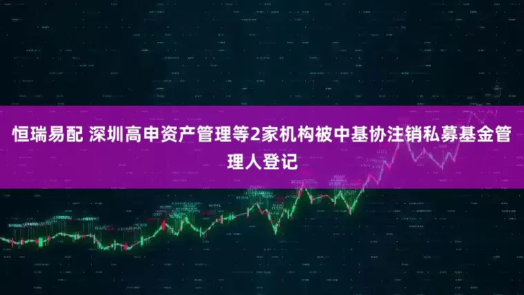 恒瑞易配 深圳高申资产管理等2家机构被中基协注销私募基金管理人登记