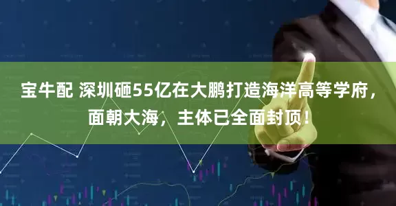 宝牛配 深圳砸55亿在大鹏打造海洋高等学府，面朝大海，主体已全面封顶！